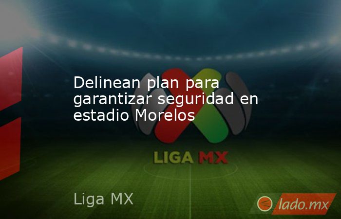 Delinean plan para garantizar seguridad en estadio Morelos. Noticias en tiempo real