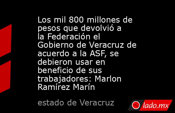 Los mil 800 millones de pesos que devolvió a la Federación el Gobierno de Veracruz de acuerdo a la ASF, se debieron usar en beneficio de sus trabajadores: Marlon Ramírez Marín. Noticias en tiempo real