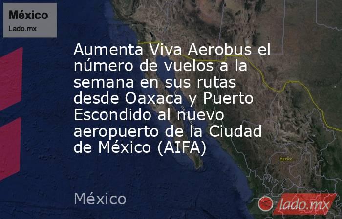 Aumenta Viva Aerobus el número de vuelos a la semana en sus rutas desde Oaxaca y Puerto Escondido al nuevo aeropuerto de la Ciudad de México (AIFA). Noticias en tiempo real