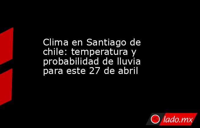 Clima en Santiago de chile: temperatura y probabilidad de lluvia para este 27 de abril. Noticias en tiempo real
