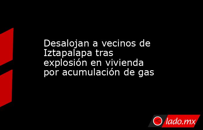 Desalojan a vecinos de Iztapalapa tras explosión en vivienda por acumulación de gas. Noticias en tiempo real