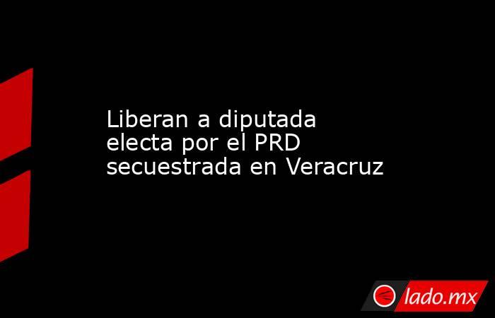 Liberan a diputada electa por el PRD secuestrada en Veracruz. Noticias en tiempo real
