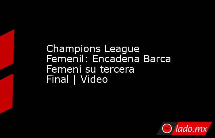 Champions League Femenil: Encadena Barca Femení su tercera Final | Video. Noticias en tiempo real