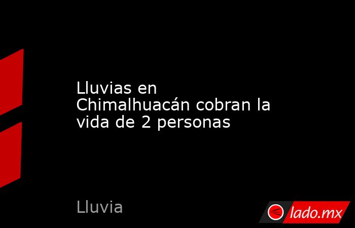 Lluvias en Chimalhuacán cobran la vida de 2 personas. Noticias en tiempo real