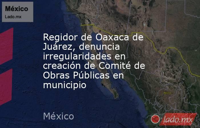 Regidor de Oaxaca de Juárez, denuncia irregularidades en creación de Comité de Obras Públicas en municipio. Noticias en tiempo real