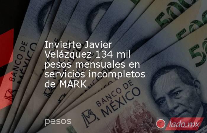 Invierte Javier Velázquez 134 mil pesos mensuales en servicios incompletos de MARK. Noticias en tiempo real