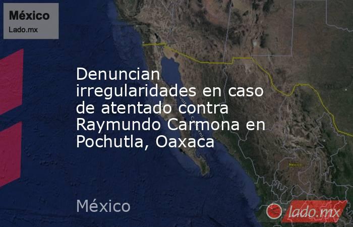 Denuncian irregularidades en caso de atentado contra Raymundo Carmona en Pochutla, Oaxaca. Noticias en tiempo real