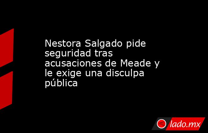 Nestora Salgado pide seguridad tras acusaciones de Meade y le exige una disculpa pública. Noticias en tiempo real