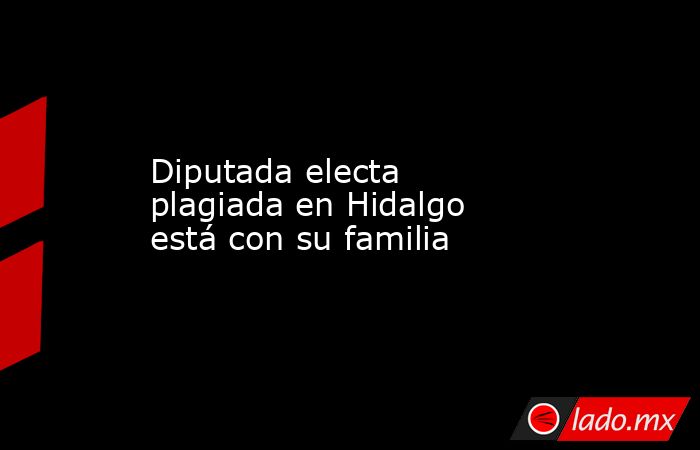 Diputada electa plagiada en Hidalgo está con su familia. Noticias en tiempo real