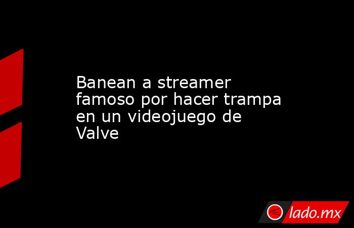 Banean a streamer famoso por hacer trampa en un videojuego de Valve. Noticias en tiempo real