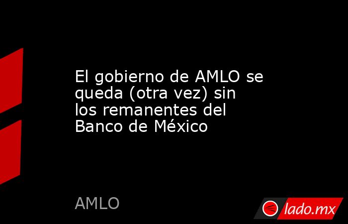 El gobierno de AMLO se queda (otra vez) sin los remanentes del Banco de México. Noticias en tiempo real