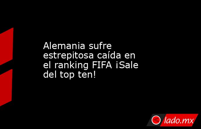 Alemania sufre estrepitosa caída en el ranking FIFA ¡Sale del top ten!. Noticias en tiempo real