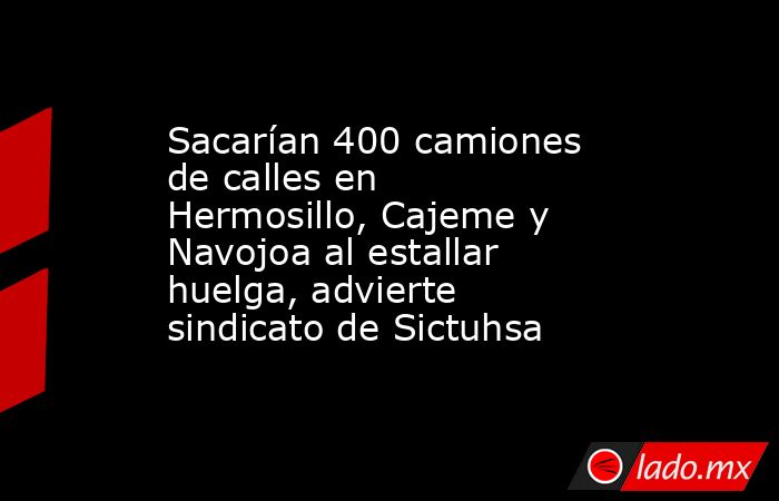 Sacarían 400 camiones de calles en Hermosillo, Cajeme y Navojoa al estallar huelga, advierte sindicato de Sictuhsa. Noticias en tiempo real