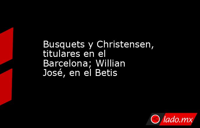 Busquets y Christensen, titulares en el Barcelona; Willian José, en el Betis. Noticias en tiempo real