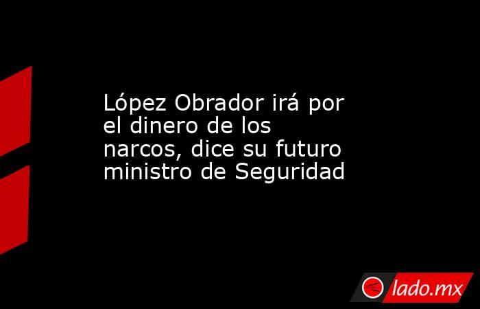 López Obrador irá por el dinero de los narcos, dice su futuro ministro de Seguridad. Noticias en tiempo real
