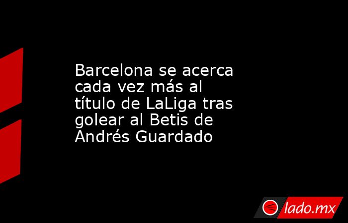 Barcelona se acerca cada vez más al título de LaLiga tras golear al Betis de Andrés Guardado. Noticias en tiempo real