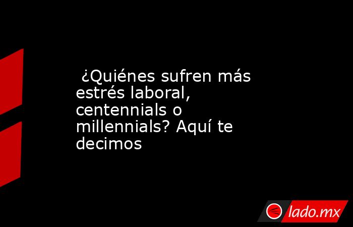  ¿Quiénes sufren más estrés laboral, centennials o millennials? Aquí te decimos. Noticias en tiempo real