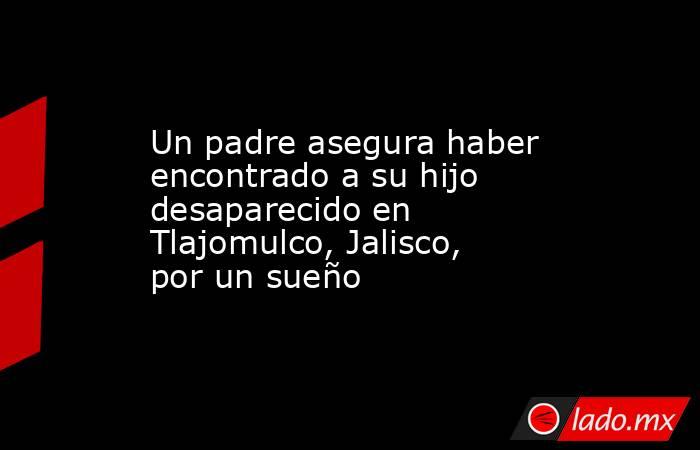 Un padre asegura haber encontrado a su hijo desaparecido en Tlajomulco, Jalisco, por un sueño. Noticias en tiempo real