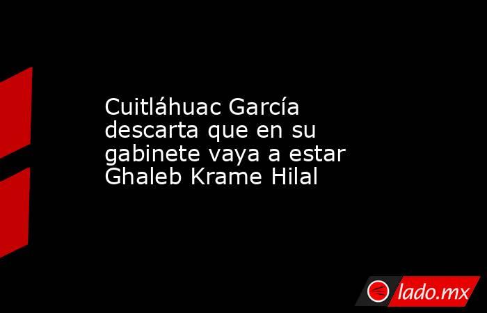 Cuitláhuac García descarta que en su gabinete vaya a estar Ghaleb Krame Hilal. Noticias en tiempo real