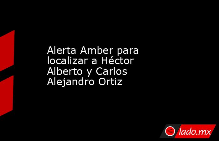 Alerta Amber para localizar a Héctor Alberto y Carlos Alejandro Ortiz. Noticias en tiempo real