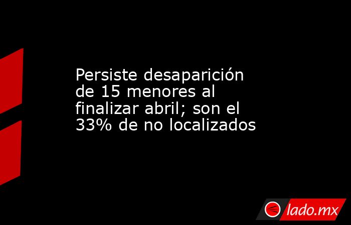 Persiste desaparición de 15 menores al finalizar abril; son el 33% de no localizados. Noticias en tiempo real