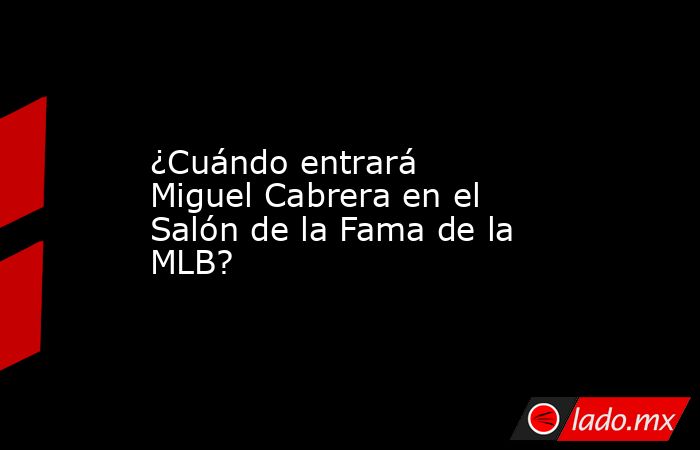 ¿Cuándo entrará Miguel Cabrera en el Salón de la Fama de la MLB?. Noticias en tiempo real