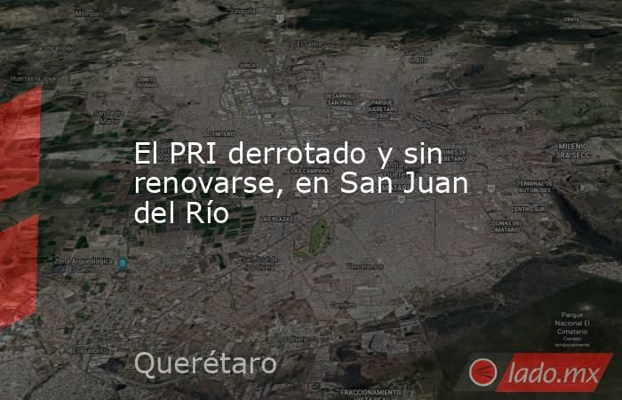 El PRI derrotado y sin renovarse, en San Juan del Río. Noticias en tiempo real