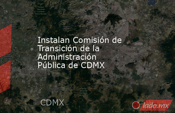 Instalan Comisión de Transición de la Administración Pública de CDMX. Noticias en tiempo real