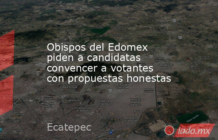 Obispos del Edomex piden a candidatas convencer a votantes con propuestas honestas. Noticias en tiempo real