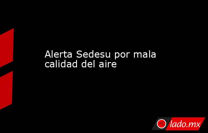 Alerta Sedesu por mala calidad del aire. Noticias en tiempo real