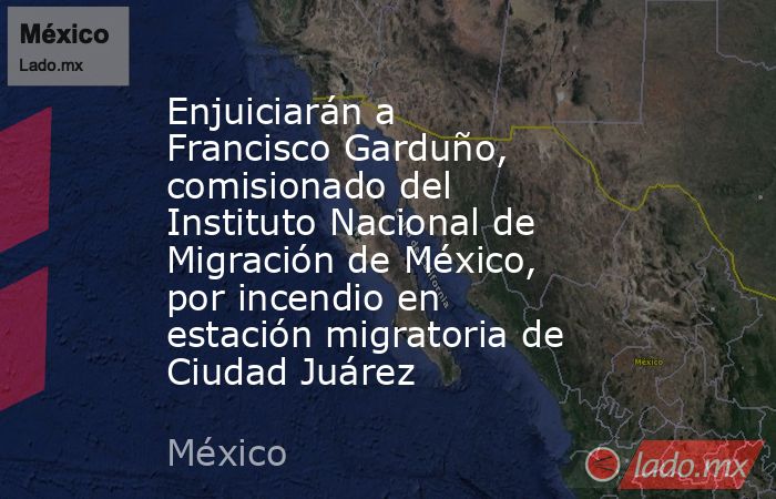 Enjuiciarán a Francisco Garduño, comisionado del Instituto Nacional de Migración de México, por incendio en estación migratoria de Ciudad Juárez. Noticias en tiempo real