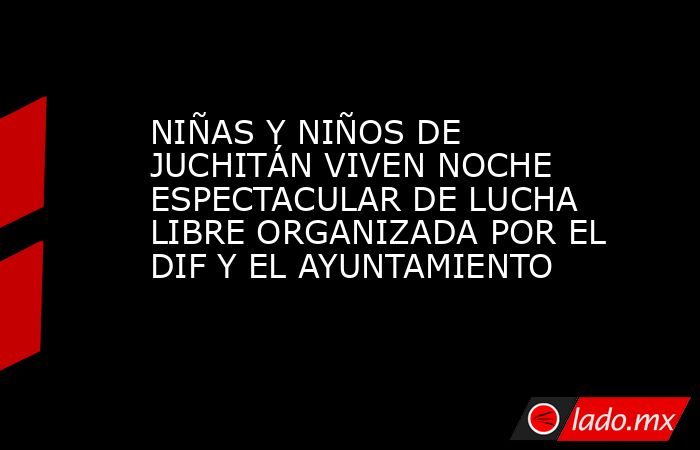 NIÑAS Y NIÑOS DE JUCHITÁN VIVEN NOCHE ESPECTACULAR DE LUCHA LIBRE ORGANIZADA POR EL DIF Y EL AYUNTAMIENTO. Noticias en tiempo real