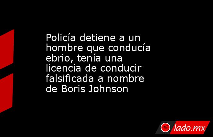 Policía detiene a un hombre que conducía ebrio, tenía una licencia de conducir falsificada a nombre de Boris Johnson. Noticias en tiempo real