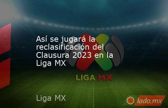Así se jugará la reclasificación del Clausura 2023 en la Liga MX. Noticias en tiempo real