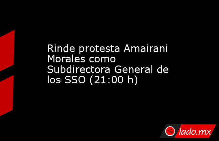Rinde protesta Amairani Morales como Subdirectora General de los SSO (21:00 h). Noticias en tiempo real