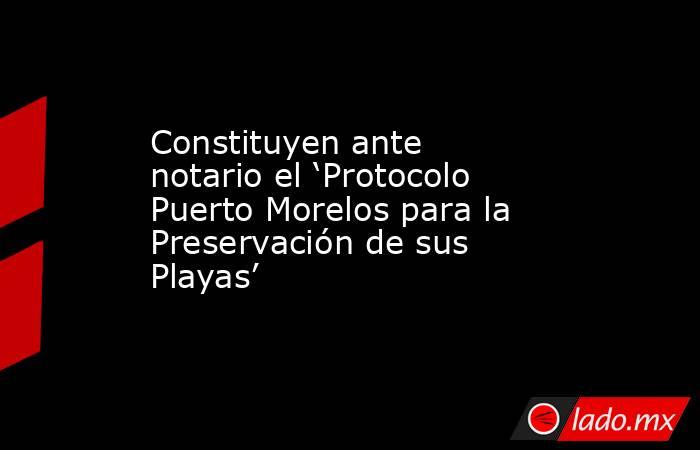 Constituyen ante notario el ‘Protocolo Puerto Morelos para la Preservación de sus Playas’. Noticias en tiempo real