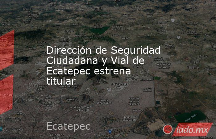 Dirección de Seguridad Ciudadana y Vial de Ecatepec estrena titular. Noticias en tiempo real