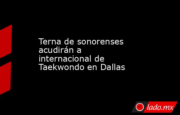 Terna de sonorenses acudirán a internacional de Taekwondo en Dallas. Noticias en tiempo real