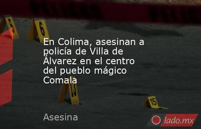 En Colima, asesinan a policía de Villa de Álvarez en el centro del pueblo mágico Comala. Noticias en tiempo real