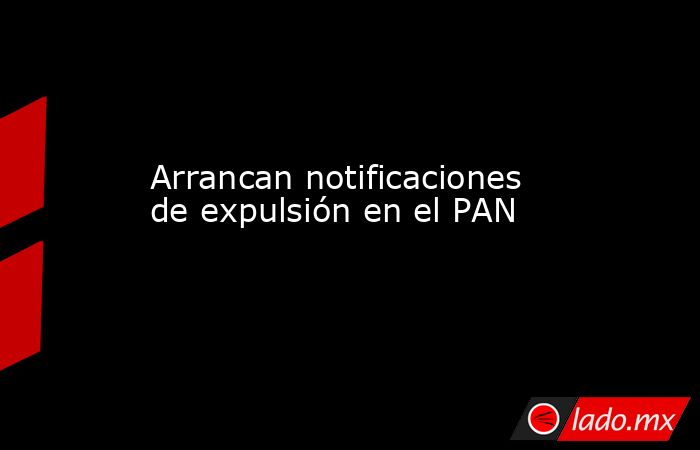 Arrancan notificaciones de expulsión en el PAN. Noticias en tiempo real