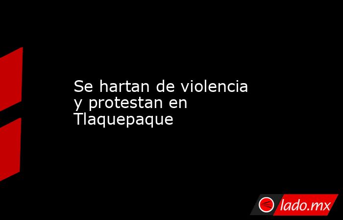 Se hartan de violencia y protestan en Tlaquepaque. Noticias en tiempo real