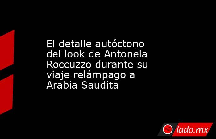 El detalle autóctono del look de Antonela Roccuzzo durante su viaje relámpago a Arabia Saudita. Noticias en tiempo real