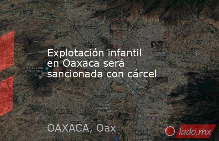 Explotación infantil en Oaxaca será sancionada con cárcel. Noticias en tiempo real