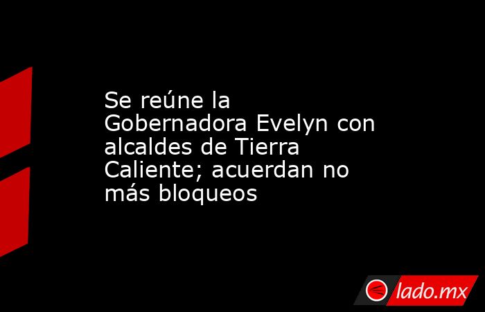 Se reúne la Gobernadora Evelyn con alcaldes de Tierra Caliente; acuerdan no más bloqueos . Noticias en tiempo real