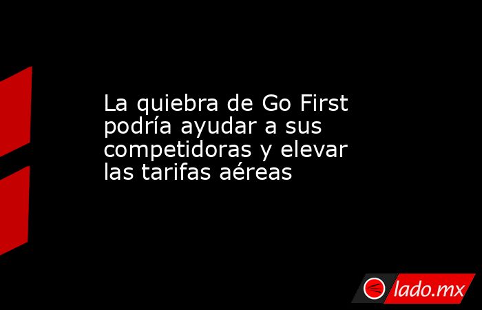 La quiebra de Go First podría ayudar a sus competidoras y elevar las tarifas aéreas. Noticias en tiempo real