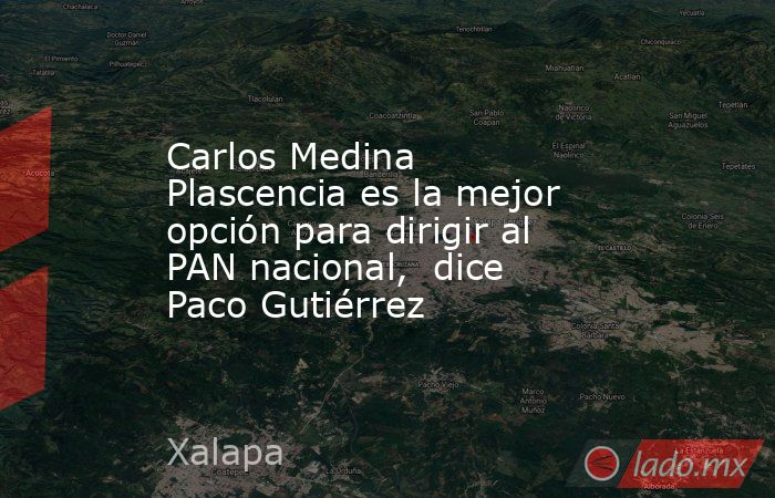 Carlos Medina Plascencia es la mejor opción para dirigir al PAN nacional,  dice Paco Gutiérrez. Noticias en tiempo real