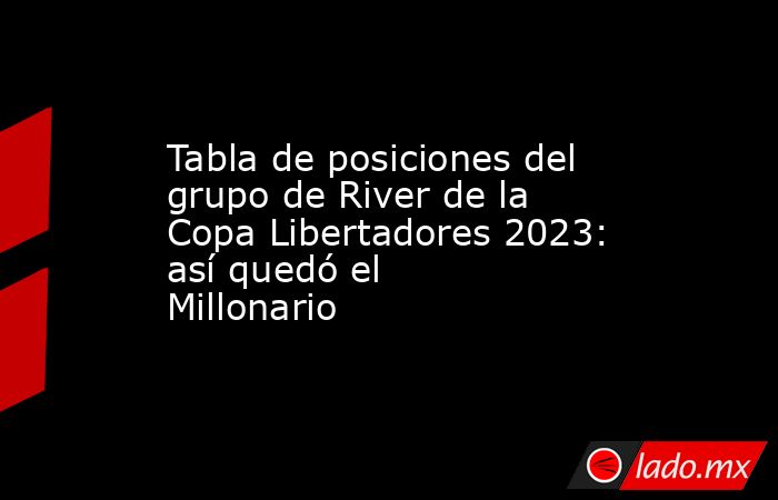 Tabla de posiciones del grupo de River de la Copa Libertadores 2023: así quedó el Millonario. Noticias en tiempo real