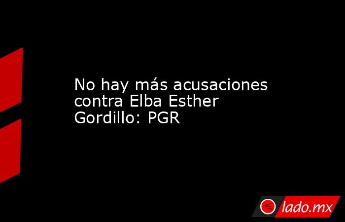 No hay más acusaciones contra Elba Esther Gordillo: PGR. Noticias en tiempo real