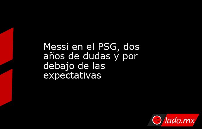 Messi en el PSG, dos años de dudas y por debajo de las expectativas. Noticias en tiempo real