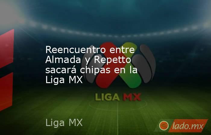 Reencuentro entre Almada y Repetto sacará chipas en la Liga MX. Noticias en tiempo real